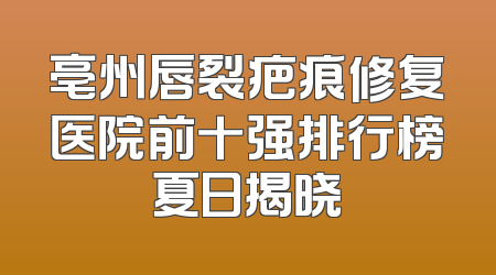 亳州唇裂疤痕修复医院前十强排行榜夏日揭晓