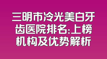 三明市冷光美白牙齿医院排名：上榜机构及优势解析
