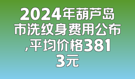 2024年葫芦岛市洗纹身费用公布，平均价格3813元