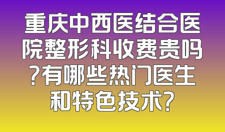 重庆中西医结合医院整形科收费贵吗？有哪些热门医生和特色技术？
