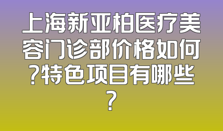 上海新亚柏医疗美容门诊部价格如何？特色项目有哪些？