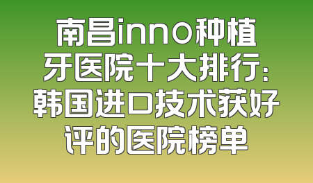 南昌inno种植牙医院十大排行：韩国进口技术获好评的医院榜单