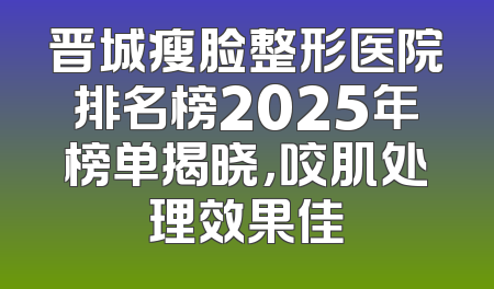 晋城瘦脸整形医院排名榜2025年榜单揭晓，咬肌处理效果佳