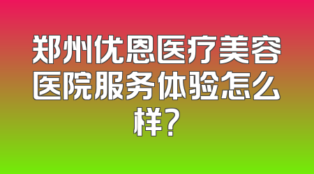 郑州优恩医疗美容医院服务体验怎么样？