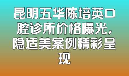 昆明五华陈培英口腔诊所价格曝光，隐适美案例精彩呈现