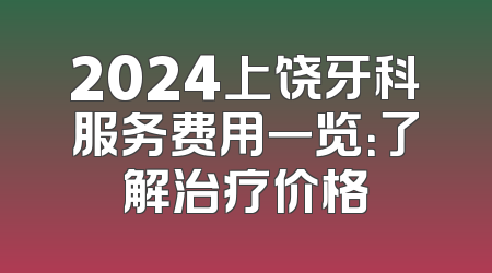 2024上饶牙科服务费用一览：了解治疗价格