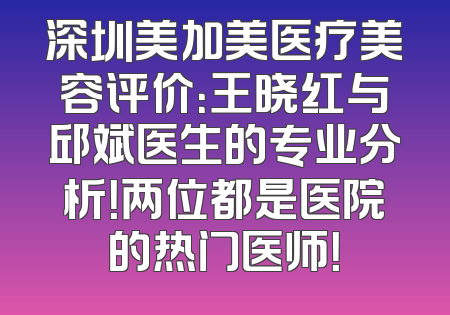 深圳美加美医疗美容评价：王晓红与邱斌医生的专业分析！两位都是医院的热门医师！