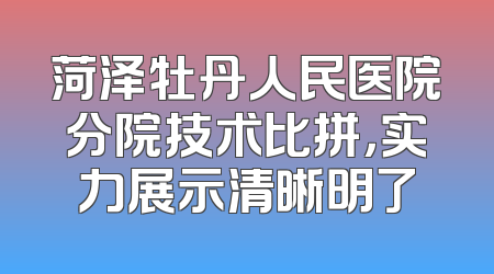 菏泽牡丹人民医院分院技术比拼，实力展示清晰明了