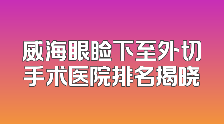 威海眼睑下至外切手术医院排名揭晓