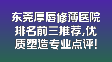 东莞厚唇修薄医院排名前三推荐，优质塑造专业点评！