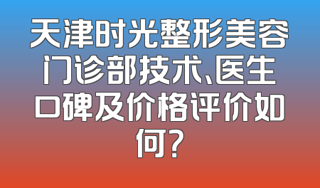 天津时光整形美容门诊部技术、医生口碑及价格评价如何？