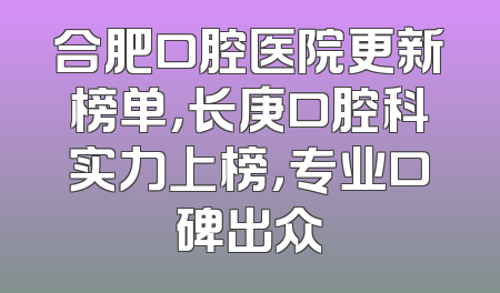合肥口腔医院更新榜单，长庚口腔科实力上榜，专业口碑出众