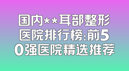 国内**耳部整形医院排行榜：前50强医院精选推荐