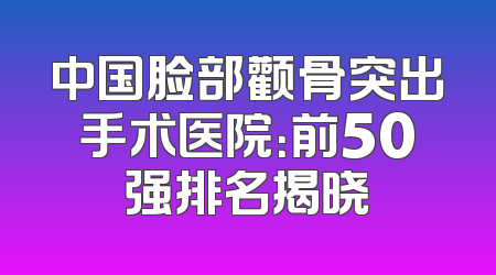 中国脸部颧骨突出手术医院：前50强排名揭晓