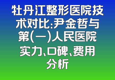 牡丹江整形医院技术对比：尹金哲与第（一）人民医院实力、口碑、费用分析