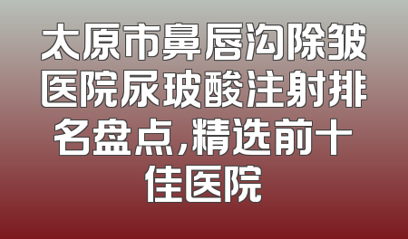 太原市鼻唇沟除皱医院尿玻酸注射排名盘点，精选前十佳医院