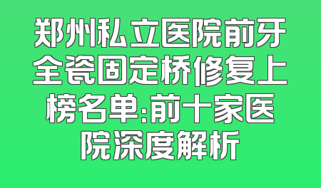 郑州私立医院前牙全瓷固定桥修复上榜名单：前十家医院深度解析