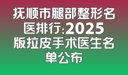 抚顺市腿部整形名医排行：2025版拉皮手术医生名单公布