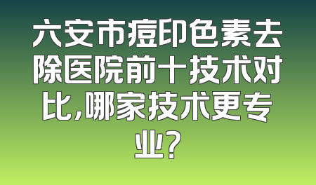 六安市痘印色素去除医院前十技术对比，哪家技术更专业？