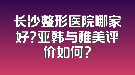 长沙整形医院哪家好？亚韩与雅美评价如何？