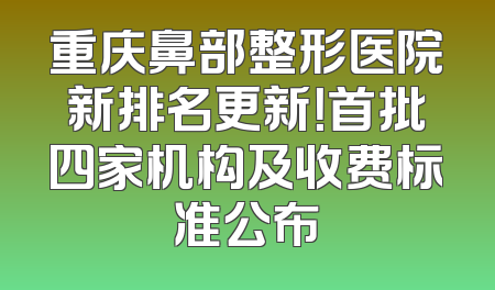 重庆鼻部整形医院新排名更新！首批四家机构及收费标准公布