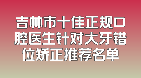 吉林市十佳正规口腔医生针对大牙错位矫正推荐名单
