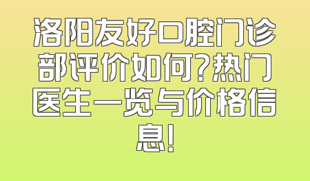 洛阳友好口腔门诊部评价如何？热门医生一览与价格信息！
