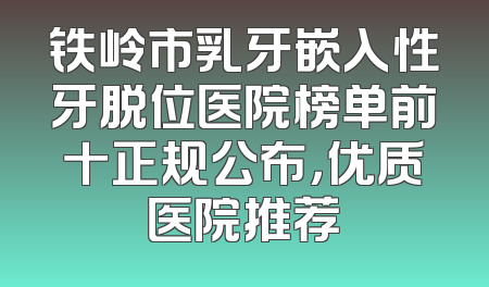 铁岭市乳牙嵌入性牙脱位医院榜单前十正规公布，优质医院推荐