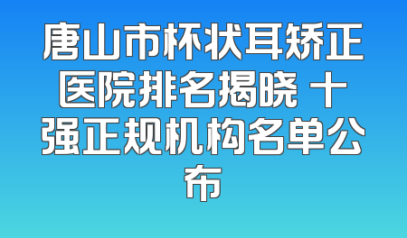 唐山市杯状耳矫正医院排名揭晓 十强正规机构名单公布