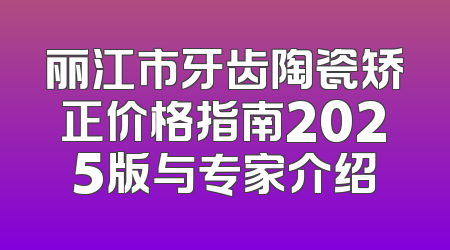 丽江市牙齿陶瓷矫正价格指南2025版与专家介绍