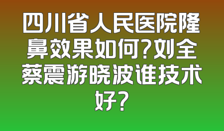 四川省人民医院隆鼻效果如何？刘全蔡震游晓波谁技术好？