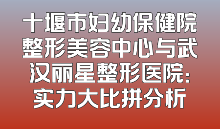 十堰市妇幼保健院整形美容中心与武汉丽星整形医院：实力大比拼分析