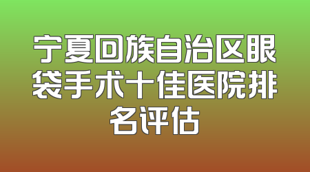 宁夏回族自治区眼袋手术十佳医院排名评估
