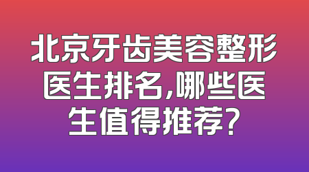 北京牙齿美容整形医生排名，哪些医生值得推荐？