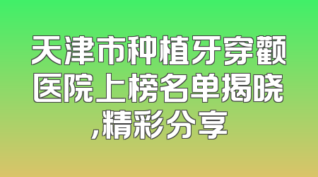 天津市种植牙穿颧医院上榜名单揭晓，精彩分享
