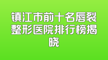镇江市前十名唇裂整形医院排行榜揭晓
