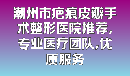 潮州市疤痕皮瓣手术整形医院推荐，专业医疗团队，优质服务