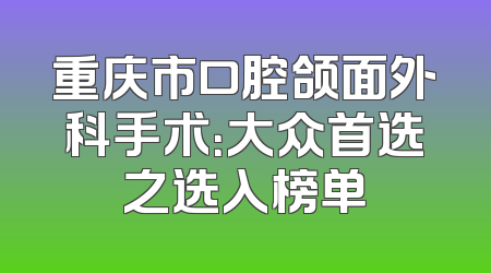 重庆市口腔颌面外科手术：大众首选之选入榜单