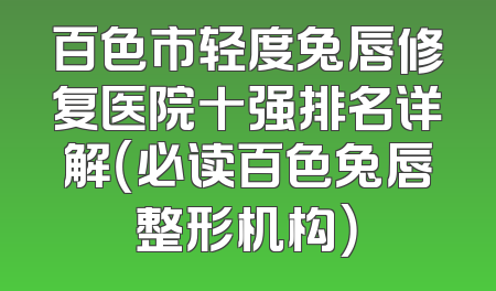 百色市轻度兔唇修复医院十强排名详解（必读百色兔唇整形机构）