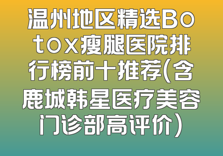 温州地区精选Botox瘦腿医院排行榜前十推荐（含鹿城韩星医疗美容门诊部高评价）