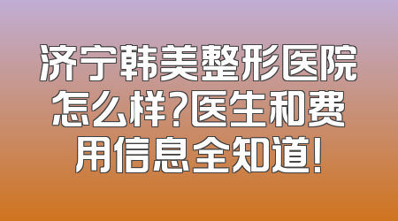 济宁韩美整形医院怎么样？医生和费用信息全知道！