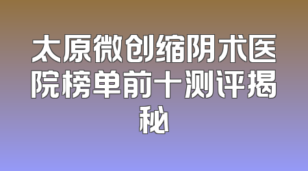 太原微创缩阴术医院榜单前十测评揭秘