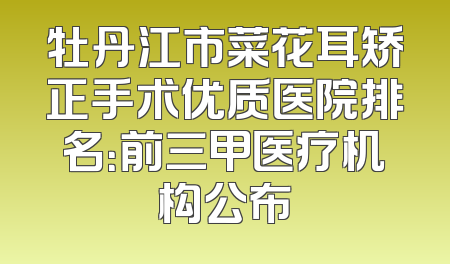 牡丹江市菜花耳矫正手术优质医院排名：前三甲医疗机构公布