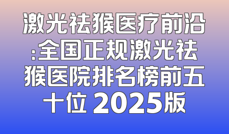 激光祛猴医疗前沿：全国正规激光祛猴医院排名榜前五十位 2025版