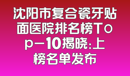 沈阳市复合瓷牙贴面医院排名榜Top_10揭晓：上榜名单发布