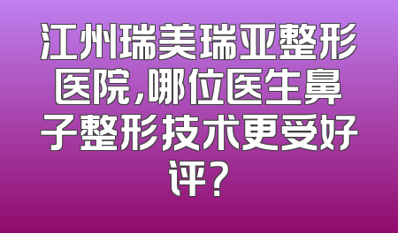 江州瑞美瑞亚整形医院，哪位医生鼻子整形技术更受好评？