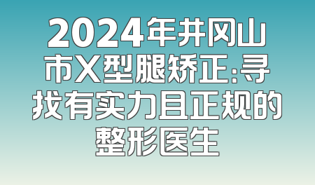 2024年井冈山市X型腿矫正：寻找有实力且正规的整形医生