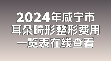 2024年咸宁市耳朵畸形整形费用一览表在线查看