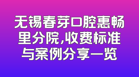 无锡春芽口腔惠畅里分院，收费标准与案例分享一览