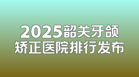 2025韶关牙颌矫正医院排行发布
